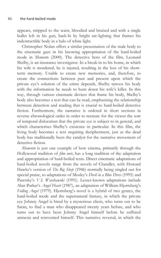 86 the hard-boiled mode
appears, stripped to the waist, bloodied and bruised and with a single
bullet left in his gun, back-lit by bright arc-lighting that frames his
indestructible body in a halo of white light.
Christopher Nolan offers a similar presentation of the male body to
the cinematic gaze in his knowing appropriation of the hard-boiled
mode in Memento (2000). The detective hero of the film, Leonard
Shelby, is an insurance investigator. In a break-in to his home, in which
his wife is murdered, he is injured, resulting in the loss of his short-
term memory. Unable to create new memories, and, therefore, to
create the connections between past and present upon which the
private eye’s solution of the crime depends, Shelby tattoos his body
with the information he needs to hunt down his wife’s killer. In this
way, through various cinematic devices that frame his body, Shelby’s
body also becomes a text that can be read, emphasising the relationship
between detection and reading that is crucial to hard-boiled detective
fiction. Furthermore, the narrative is ordered in short sections in
reverse chronological order in order to recreate for the viewer the sort
of temporal dislocation that the private eye is subject to in general, and
which characterises Shelby’s existence in particular. In this film, the
living body becomes a text requiring decipherment, just as the dead
body has traditionally been the catalyst for the narrative movement of
detective fiction.
Memento is just one example of how cinema, primarily through the
Hollywood tradition of film noir, has a long tradition of the adaptation
and appropriation of hard-boiled texts. Direct cinematic adaptations of
hard-boiled novels range from the novels of Chandler, with Howard
Hawks’s version of The Big Sleep (1946) normally being singled out for
special praise, to adaptations of Mosley’s Devil in a Blue Dress (1995) and
Paretsky’s V.I. Warshawski (1991). Lesser-known adaptations include
Alan Parker’s Angel Heart (1987), an adaptation of William Hjortsberg’s
Falling Angel (1979). Hjortsberg’s novel is a hybrid of two genres, the
hard-boiled mode and the supernatural fantasy, in which the private
eye Johnny Angel is hired by a mysterious client, who turns out to be
Satan, to find a man who disappeared twenty years before, and who
turns out to have been Johnny Angel himself before he suffered
amnesia and reinvented himself. This narrative reversal, in which the
 