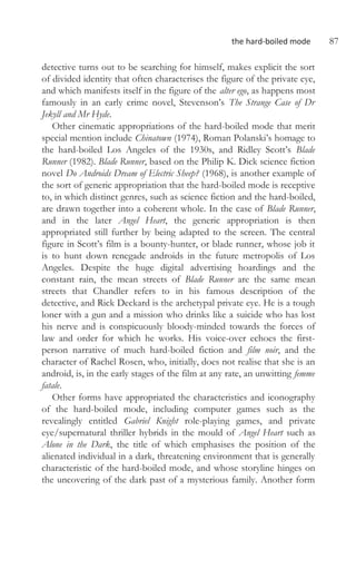 the hard-boiled mode 87
detective turns out to be searching for himself, makes explicit the sort
of divided identity that often characterises the figure of the private eye,
and which manifests itself in the figure of the alter ego, as happens most
famously in an early crime novel, Stevenson’s The Strange Case of Dr
Jekyll and Mr Hyde.
Other cinematic appropriations of the hard-boiled mode that merit
special mention include Chinatown (1974), Roman Polanski’s homage to
the hard-boiled Los Angeles of the 1930s, and Ridley Scott’s Blade
Runner (1982). Blade Runner, based on the Philip K. Dick science fiction
novel Do Androids Dream of Electric Sheep? (1968), is another example of
the sort of generic appropriation that the hard-boiled mode is receptive
to, in which distinct genres, such as science fiction and the hard-boiled,
are drawn together into a coherent whole. In the case of Blade Runner,
and in the later Angel Heart, the generic appropriation is then
appropriated still further by being adapted to the screen. The central
figure in Scott’s film is a bounty-hunter, or blade runner, whose job it
is to hunt down renegade androids in the future metropolis of Los
Angeles. Despite the huge digital advertising hoardings and the
constant rain, the mean streets of Blade Runner are the same mean
streets that Chandler refers to in his famous description of the
detective, and Rick Deckard is the archetypal private eye. He is a tough
loner with a gun and a mission who drinks like a suicide who has lost
his nerve and is conspicuously bloody-minded towards the forces of
law and order for which he works. His voice-over echoes the first-
person narrative of much hard-boiled fiction and film noir, and the
character of Rachel Rosen, who, initially, does not realise that she is an
android, is, in the early stages of the film at any rate, an unwitting femme
fatale.
Other forms have appropriated the characteristics and iconography
of the hard-boiled mode, including computer games such as the
revealingly entitled Gabriel Knight role-playing games, and private
eye/supernatural thriller hybrids in the mould of Angel Heart such as
Alone in the Dark, the title of which emphasises the position of the
alienated individual in a dark, threatening environment that is generally
characteristic of the hard-boiled mode, and whose storyline hinges on
the uncovering of the dark past of a mysterious family. Another form
 