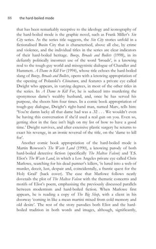 88 the hard-boiled mode
that has been remarkably receptive to the ideology and iconography of
the hard-boiled mode is the graphic novel, such as Frank Miller’s Sin
City series. As the series title suggests, the Sin City stories unfold in a
fictionalised Basin City that is characterised, above all else, by crime
and violence, and the individual titles in the series are clear indicators
of their hard-boiled heritage. Booze, Broads and Bullets (1998), in its
defiantly politically incorrect use of the word ‘broads’, is a knowing
nod to the tough-guy world and misogynistic dialogue of Chandler and
Hammett. A Dame to Kill For (1994), whose title echoes the hard-boiled
slang of Booze, Broads and Bullets, opens with a knowing appropriation of
the opening of Polanski’s Chinatown, and features a private eye called
Dwight who appears, in varying degrees, in most of the other titles in
the series. In A Dame to Kill For, he is seduced into murdering the
eponymous dame’s wealthy husband, and, once he has served his
purpose, she shoots him four times. In a comic book appropriation of
tough-guy dialogue, Dwight’s right-hand man, named Marv, tells him:
‘You’re damn lucky all that dame had was a .32 . . . We wouldn’t even
be having this conversation if she’d used a real gun on you. Even so,
getting shot in the face isn’t high on my list of how to have a good
time.’ Dwight survives, and after extensive plastic surgery he returns to
exact his revenge, in an ironic reversal of the title, on the ‘dame to kill
for’.
Another comic book appropriation of the hard-boiled mode is
Martin Rowson’s The Waste Land (1990), a knowing parody of both
hard-boiled detective fiction (specifically The Maltese Falcon) and T.S.
Eliot’s The Waste Land, in which a Los Angeles private eye called Chris
Marlowe, searching for his dead partner’s killers, ‘is lured into a web of
murder, deceit, lust, despair and, coincidentally, a frantic quest for the
Holy Grail’ (back cover). The case that Marlowe follows neatly
dovetails the plot of The Maltese Falcon with the thematic concerns and
motifs of Eliot’s poem, emphasising the previously discussed parallels
between modernism and hard-boiled fiction. When Marlowe first
appears, he is reading a copy of The Big Sleep, with a client in his
doorway ‘coming in like a mean martini mixed from cold memory and
old desire’. The rest of the story parodies both Eliot and the hard-
boiled tradition in both words and images, although, significantly,
 