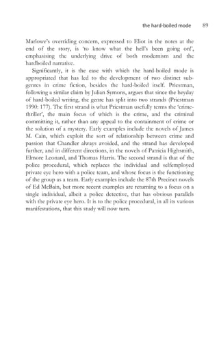 the hard-boiled mode 89
Marlowe’s overriding concern, expressed to Eliot in the notes at the
end of the story, is ‘to know what the hell’s been going on!’,
emphasising the underlying drive of both modernism and the
hardboiled narrative.
Significantly, it is the ease with which the hard-boiled mode is
appropriated that has led to the development of two distinct sub-
genres in crime fiction, besides the hard-boiled itself. Priestman,
following a similar claim by Julian Symons, argues that since the heyday
of hard-boiled writing, the genre has split into two strands (Priestman
1990: 177). The first strand is what Priestman usefully terms the ‘crime-
thriller’, the main focus of which is the crime, and the criminal
committing it, rather than any appeal to the containment of crime or
the solution of a mystery. Early examples include the novels of James
M. Cain, which exploit the sort of relationship between crime and
passion that Chandler always avoided, and the strand has developed
further, and in different directions, in the novels of Patricia Highsmith,
Elmore Leonard, and Thomas Harris. The second strand is that of the
police procedural, which replaces the individual and selfemployed
private eye hero with a police team, and whose focus is the functioning
of the group as a team. Early examples include the 87th Precinct novels
of Ed McBain, but more recent examples are returning to a focus on a
single individual, albeit a police detective, that has obvious parallels
with the private eye hero. It is to the police procedural, in all its various
manifestations, that this study will now turn.
 