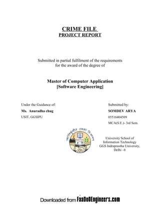 CRIME FILE
PROJECT REPORT

Submitted in partial fulfilment of the requirements
for the award of the degree of

Master of Computer Application
[Software Engineering]

Under the Guidance of:

Submitted by:

Ms. Anuradha chug

SOMDEV ARYA

USIT, GGSIPU

05516404509
MCA(S.E.)- 3rd Sem.

University School of
Information Technology
GGS Indraprastha University,
Delhi –6

1

 