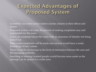  CrimeFiles our online police station reaches citizens in their offices and
homes.
 Proposed system will make the process of making complaints easy and
comfortable for the users.
 Users can complaint about the crime with an assurance of identity not being
leaked out.
 More crime complaints will be made and citizens would have a ready
knowledge of new crimes
 There would be an increase in the level of interaction between the user and
the managing authority.
 Searching of missing/wanted people would become more easier as the
message can be spread to a wider area.
 