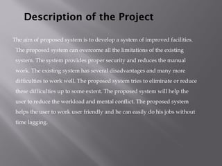 The aim of proposed system is to develop a system of improved facilities.
The proposed system can overcome all the limitations of the existing
system. The system provides proper security and reduces the manual
work. The existing system has several disadvantages and many more
difficulties to work well. The proposed system tries to eliminate or reduce
these difficulties up to some extent. The proposed system will help the
user to reduce the workload and mental conflict. The proposed system
helps the user to work user friendly and he can easily do his jobs without
time lagging.
Description of the Project
 