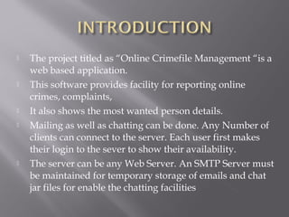  The project titled as “Online Crimefile Management “is a
web based application.
 This software provides facility for reporting online
crimes, complaints,
 It also shows the most wanted person details.
 Mailing as well as chatting can be done. Any Number of
clients can connect to the server. Each user first makes
their login to the sever to show their availability.
 The server can be any Web Server. An SMTP Server must
be maintained for temporary storage of emails and chat
jar files for enable the chatting facilities
 