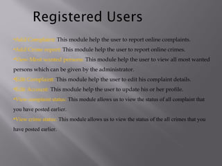 •Add Complaint: This module help the user to report online complaints.
•Add Crime report: This module help the user to report online crimes.
•View Most wanted persons: This module help the user to view all most wanted
persons which can be given by the administrator.
•Edit Complaint: This module help the user to edit his complaint details.
•Edit Account: This module help the user to update his or her profile.
•View complaint status: This module allows us to view the status of all complaint that
you have posted earlier.
•View crime status: This module allows us to view the status of the all crimes that you
have posted earlier.
Registered Users
 