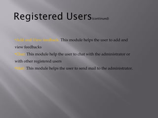 •Add and View feedback: This module helps the user to add and
view feedbacks
•Chat: This module help the user to chat with the administrator or
with other registered users
•Mail: This module helps the user to send mail to the administrator.
Registered Users(continued)
 