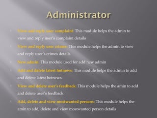  View and reply user complaint: This module helps the admin to
view and reply user’s complaint details
 View and reply user crimes: This module helps the admin to view
and reply user’s crimes details
 New admin: This module used for add new admin
 Add and delete latest hotnews: This module helps the admin to add
and delete latest hotnews.
 View and delete user’s feedback: This module helps the amin to add
and delete user’s feedback
 Add, delete and view mostwanted persons: This module helps the
amin to add, delete and view mostwanted person details
 