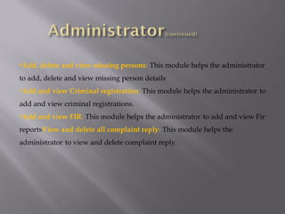 •Add, delete and view missing persons: This module helps the administrator
to add, delete and view missing person details
•Add and view Criminal registration: This module helps the administrator to
add and view criminal registrations.
•Add and view FIR: This module helps the administrator to add and view Fir
reportsView and delete all complaint reply: This module helps the
administrator to view and delete complaint reply.
 