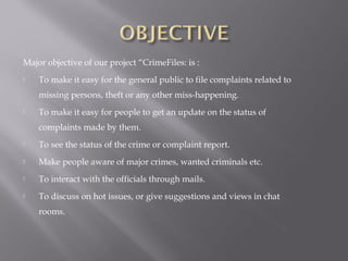 Major objective of our project “CrimeFiles: is :
 To make it easy for the general public to file complaints related to
missing persons, theft or any other miss-happening.
 To make it easy for people to get an update on the status of
complaints made by them.
 To see the status of the crime or complaint report.
 Make people aware of major crimes, wanted criminals etc.
 To interact with the officials through mails.
 To discuss on hot issues, or give suggestions and views in chat
rooms.
 