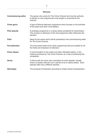 3
G/T76249/Jun12/48101/PM
Glossary
Commissioning editor The person who works for The Crime Channel who has the authority
to decide on new programmes to be bought or produced for the
channel.
Crime genre A type of fictional television programme which focuses on the activities
of the police and other crime fighters.
Pilot episode A prototype programme in a series being considered for transmission.
The success or otherwise of this trial programme often influences this
decision.
Pitch Ideas for the series which will be presented to the commissioning editor
for The Crime Channel.
Pre-watershed The time period before 9pm when programmes that are suitable for all
the family are broadcast on television.
Press release A communication to the media and other interested parties, in this
instance produced by The Crime Channel, as a way of publicising the
competition.
Series A drama with the same main characters for each episode. Usually
shown at weekly intervals over a period of six or twelve weeks. Each
episode often has a different storyline.
Stereotype The portrayal of characters according to simple shared characteristics.
 