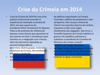 Crise da Crimeia em 2014
• Crise da Crimeia de 2014 foi uma crise
político-institucional ocorrida na
sequência da revolução ucraniana de
2014, em que o governo do
presidente Viktor Yanukovych foi deposto.
Trata-se de protestos de milhares de
pessoas russas étnicas que opuseram-se
aos eventos em Kiev e reivindicam laços
estreitos ou a integração com a Rússia,
além de autonomia expandida ou
possível independência
da Crimeia. Outros grupos, incluindo
os tártaros da Crimeia, têm protestado
em apoio a revolução.
• Adversários armados das novas
autoridades de Kiev tomaram uma série
de edifícios importantes na Crimeia,
incluindo o edifício do parlamento e dois
aeroportos. Kiev acusou a Rússia de
intervir nos assuntos internos da Ucrânia,
enquanto o lado russo negou
oficialmente tais alegações. Sob cerco, o
Conselho Supremo da Crimeia indeferiu o
governo da república autônoma e
substituiu o presidente do Conselho de
Ministros da Crimeia, Anatolii
Mohyliov por Sergey Aksyonov.
• As tropas russas estacionadas na Crimeia
em acordo bilateral foram reforçadas e
dois navios da Frota do Báltico da Rússia
violaram as águas ucranianas.
 