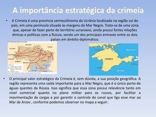 A importância estratégica da crimeia
• A Crimeia é uma província semiautônoma da Ucrânia localizada na região sul do
país, em uma península situada às margens do Mar Negro. Trata-se de uma zona
que, apesar de fazer parte do território ucraniano, ainda possui fortes relações
étnicas e políticas com a Rússia, sendo um dos principais entraves entre os dois
países em âmbito diplomático.
• O principal valor estratégico da Crimeia é, sem dúvida, a sua posição geográfica. A
região representa uma saída importante para o Mar Negro, que é o único porto de
águas quentes da Rússia. Isso significa que essa zona possui relevância tanto em
nível comercial quanto no plano militar para os russos, por facilitar a
movimentação de cargas e por garantir o controle do canal que liga esse mar ao
Mar de Arzov , conforme podemos observar no mapa a seguir:
 