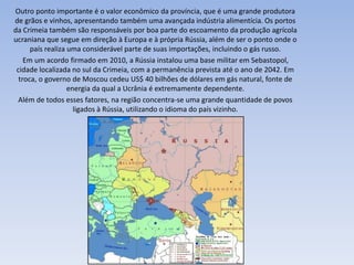 Outro ponto importante é o valor econômico da província, que é uma grande produtora
de grãos e vinhos, apresentando também uma avançada indústria alimentícia. Os portos
da Crimeia também são responsáveis por boa parte do escoamento da produção agrícola
ucraniana que segue em direção à Europa e à própria Rússia, além de ser o ponto onde o
país realiza uma considerável parte de suas importações, incluindo o gás russo.
Em um acordo firmado em 2010, a Rússia instalou uma base militar em Sebastopol,
cidade localizada no sul da Crimeia, com a permanência prevista até o ano de 2042. Em
troca, o governo de Moscou cedeu US$ 40 bilhões de dólares em gás natural, fonte de
energia da qual a Ucrânia é extremamente dependente.
Além de todos esses fatores, na região concentra-se uma grande quantidade de povos
ligados à Rússia, utilizando o idioma do país vizinho.
 