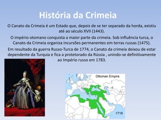 História da Crimeia
O Canato da Crimeia é um Estado que, depois de se ter separado da horda, existiu
até ao século XVII (1443).
O império otomano conquista a maior parte da crimeia. Sob influência turca, o
Canato da Crimeia organiza incursões permanentes em terras russas (1475).
Em resultado da guerra Russo-Turca de 1774, o Canato da crimeia deixou de estar
dependente da Turquia e fica a protetorado da Rússia , unindo-se definitivamente
ao Império russo em 1783.
 