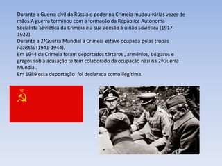 Durante a Guerra civil da Rússia o poder na Crimeia mudou várias vezes de
mãos.A guerra terminou com a formação da República Autónoma
Socialista Soviética da Crimeia e a sua adesão á uinão Soviética (1917-
1922).
Durante a 2ªGuerra Mundial a Crimeia esteve ocupada pelas tropas
nazistas (1941-1944).
Em 1944 da Crimeia foram deportados tártaros , arménios, búlgaros e
gregos sob a acusação te tem colaborado da ocupação nazi na 2ªGuerra
Mundial.
Em 1989 essa deportação foi declarada como ilegítima.
 