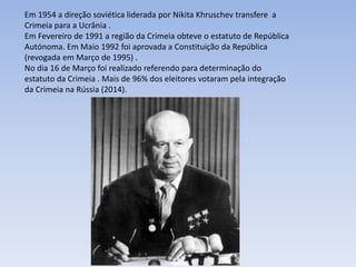 Em 1954 a direção soviética liderada por Nikita Khruschev transfere a
Crimeia para a Ucrânia .
Em Fevereiro de 1991 a região da Crimeia obteve o estatuto de República
Autónoma. Em Maio 1992 foi aprovada a Constituição da República
(revogada em Março de 1995) .
No dia 16 de Março foi realizado referendo para determinação do
estatuto da Crimeia . Mais de 96% dos eleitores votaram pela integração
da Crimeia na Rússia (2014).
 