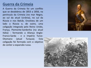 Guerra da Crimeia
A Guerra da Crimeia foi um conflito
que se desdobrou de 1853 a 1856, na
península da Crimeia (no mar Negro,
ao sul da atual Ucrânia), no sul da
Rússia e nos Balcãs. Envolveu de um
lado a Rússia e, de outro, uma
coligação integrada pelo Reino Unido,
França, Piemonte-Sardenha (na atual
Itália) - formando a Aliança Anglo-
Franco-Sarda - e o Império Turco-
Otomano (atual Turquia). Esta
coligação foi formada com o objetivo
de conter a expansão russa.
 