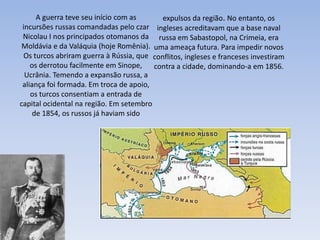 A guerra teve seu início com as
incursões russas comandadas pelo czar
Nicolau I nos principados otomanos da
Moldávia e da Valáquia (hoje Romênia).
Os turcos abriram guerra à Rússia, que
os derrotou facilmente em Sinope,
Ucrânia. Temendo a expansão russa, a
aliança foi formada. Em troca de apoio,
os turcos consentiam a entrada de
capital ocidental na região. Em setembro
de 1854, os russos já haviam sido
expulsos da região. No entanto, os
ingleses acreditavam que a base naval
russa em Sabastopol, na Crimeia, era
uma ameaça futura. Para impedir novos
conflitos, ingleses e franceses investiram
contra a cidade, dominando-a em 1856.
 