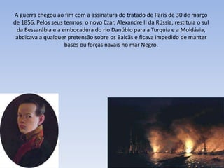 A guerra chegou ao fim com a assinatura do tratado de Paris de 30 de março
de 1856. Pelos seus termos, o novo Czar, Alexandre II da Rússia, restituía o sul
da Bessarábia e a embocadura do rio Danúbio para a Turquia e a Moldávia,
abdicava a qualquer pretensão sobre os Balcãs e ficava impedido de manter
bases ou forças navais no mar Negro.
 
