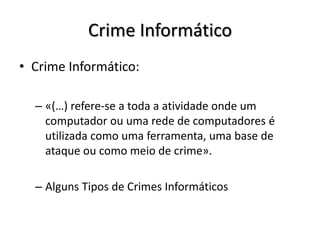Crime Informático
• Crime Informático:

  – «(…) refere-se a toda a atividade onde um
    computador ou uma rede de computadores é
    utilizada como uma ferramenta, uma base de
    ataque ou como meio de crime».

  – Alguns Tipos de Crimes Informáticos
 