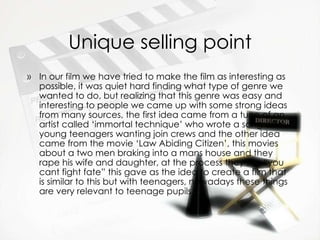Unique selling point In our film we have tried to make the film as interesting as possible, it was quiet hard finding what type of genre we wanted to do, but realizing that this genre was easy and interesting to people we came up with some strong ideas from many sources, the first idea came from a tune of an artist called ‘immortal technique’ who wrote a song about young teenagers wanting join crews and the other idea came from the movie ‘Law Abiding Citizen’, this movies about a two men braking into a mans house and they rape his wife and daughter, at the process they say “you cant fight fate” this gave as the idea to create a film that is similar to this but with teenagers, nowadays these things are very relevant to teenage pupils. 