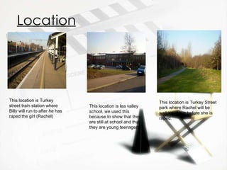 Location This location is Turkey street train station where Billy will run to after he has raped the girl (Rachel) This location is lea valley school, we used this because to show that they are still at school and that they are young teenagers. This location is Turkey Street park where Rachel will be walking down before she is raped. 