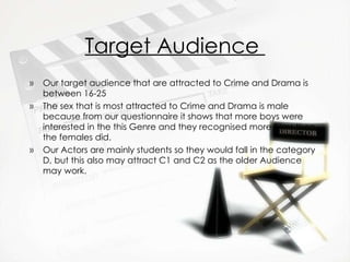 Target Audience  Our target audience that are attracted to Crime and Drama is between 16-25 The sex that is most attracted to Crime and Drama is male because from our questionnaire it shows that more boys were interested in the this Genre and they recognised more Films then the females did. Our Actors are mainly students so they would fall in the category D, but this also may attract C1 and C2 as the older Audience may work. 
