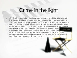 Crime in the light Our film is going to be about a young teenage boy (Billy) who wants to join a gang and earn money with the crew but the gang wants him to show them that he was worth being in the gang so they told him to rape a young teenage girl (Rachael) to show that he was cold hearted and ready for the years to come, Billy agreed to rape the girl. when he had finished he pulled the jacket off her head and realised that it was his cousin Rachael laying there helpless, Billy was frightened and afraid, didn’t no what to say or what to do so he ran of to the train station, leaving the crew watching Rachael lie on the floor. All of this is a flash back from him being at the train station. 