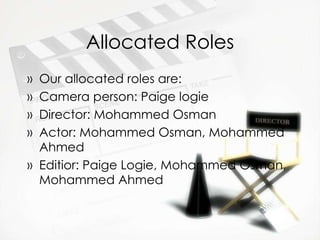 Allocated Roles Our allocated roles are: Camera person: Paige logie Director: Mohammed Osman  Actor: Mohammed Osman, Mohammed Ahmed  Editior: Paige Logie, Mohammed Osman, Mohammed Ahmed 