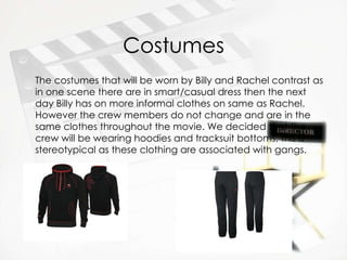 Costumes The costumes that will be worn by Billy and Rachel contrast as in one scene there are in smart/casual dress then the next day Billy has on more informal clothes on same as Rachel. However the crew members do not change and are in the same clothes throughout the movie. We decided that the crew will be wearing hoodies and tracksuit bottoms, this is stereotypical as these clothing are associated with gangs.   
