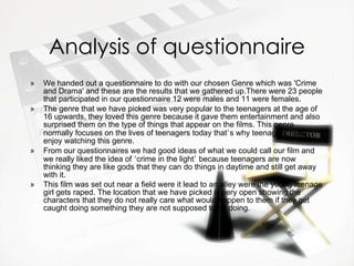 Analysis of questionnaire We handed out a questionnaire to do with our chosen Genre which was 'Crime and Drama' and these are the results that we gathered up.There were 23 people that participated in our questionnaire 12 were males and 11 were females. The genre that we have picked was very popular to the teenagers at the age of 16 upwards, they loved this genre because it gave them entertainment and also surprised them on the type of things that appear on the films. This genre normally focuses on the lives of teenagers today that ’ s why teenagers really enjoy watching this genre. From our questionnaires we had good ideas of what we could call our film and we really liked the idea of  ‘ crime in the light ’  because teenagers are now thinking they are like gods that they can do things in daytime and still get away with it.  This film was set out near a field were it lead to an alley were the young teenage girl gets raped. The location that we have picked is very open showing the characters that they do not really care what would happen to them if they get caught doing something they are not supposed to be doing.   
