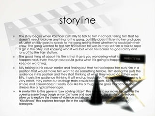 storyline The story begins when Rachael calls Billy to talk to him in school, telling him that he doesn’t need to prove anything to the gang, but Billy doesn’t listen to her and goes of. Later on Billy goes to speak to the gang asking them whether he could join their crew. The gang wanted to test him first before he was in. they set him a task to rape a girl in the alley, not knowing who it was but when he realises he goes crazy and runs off to the train station. The good thing of about this film is that it gets you wondering what is going to happen next, even though you could guess what it is going to happen you would keep on watching.   Billy talking to   his cousin earlier and finding out that he had raped her puts him in a position that would make him want to do something terrible. Him doing this puts the audience in his position and they start thinking of what they would do if they were Billy. It gets the audience thinking it will end up tragically. The dressing of the gang is very street, they come out as thugs than casual teenagers. Billy’s dressing is quiet simple and casual doesn’t really look like his a thug, same goes to Rachael, she dresses like a typical teenager. A similar film to this genre is  ‘ Law abiding citizen ’  this relates to our movie because in the opening scene thugs burgle a man ﾕ s home and rape his wife, the similar conventions allow us to explore the theme of violence and abuse. Another film that is similar is  ‘ Kidulthood ’  this explores teenage life in the capital and how gang culture effects teenagers. 
