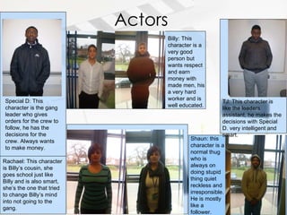 Actors Billy: This character is a very good person but wants respect and earn money with made men, his a very hard worker and is well educated. Special D: This character is the gang leader who gives orders for the crew to follow, he has the decisions for the crew. Always wants to make money. Rachael: This character is Billy’s cousin, she goes school just like Billy and is also smart, she’s the one that tried to change Billy’s mind into not going to the gang. Shaun: this character is a normal thug who is always on doing stupid thing quiet reckless and irresponsible. He is mostly like a follower. TJ: This character is like the leaders assistant, he makes the decisions with Special D. very intelligent and smart. 