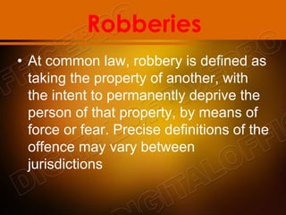 Robberies
• At common law, robbery is defined as
taking the property of another, with
the intent to permanently deprive the
person of that property, by means of
force or fear. Precise definitions of the
offence may vary between
jurisdictions
 