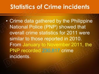 Statistics of Crime incidents
• Crime data gathered by the Philippine
National Police (PNP) showed that
overall crime statistics for 2011 were
similar to those reported in 2010.
From January to November 2011, the
PNP recorded 230,817 crime
incidents.
 