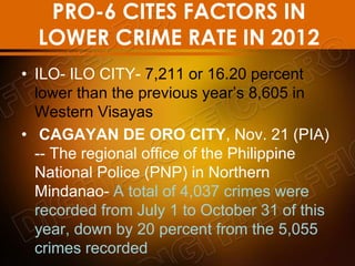 PRO-6 CITES FACTORS IN
LOWER CRIME RATE IN 2012
• ILO- ILO CITY- 7,211 or 16.20 percent
lower than the previous year’s 8,605 in
Western Visayas
• CAGAYAN DE ORO CITY, Nov. 21 (PIA)
-- The regional office of the Philippine
National Police (PNP) in Northern
Mindanao- A total of 4,037 crimes were
recorded from July 1 to October 31 of this
year, down by 20 percent from the 5,055
crimes recorded
 
