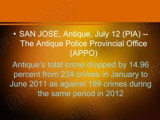• SAN JOSE, Antique, July 12 (PIA) --
The Antique Police Provincial Office
(APPO)
Antique’s total crime dropped by 14.96
percent from 234 crimes in January to
June 2011 as against 199 crimes during
the same period in 2012
 