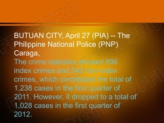 BUTUAN CITY, April 27 (PIA) -- The
Philippine National Police (PNP)
Caraga,
The crime statistics showed 896
index crimes and 342 non-index
crimes, which constituted the total of
1,238 cases in the first quarter of
2011. However, it dropped to a total of
1,028 cases in the first quarter of
2012.
 