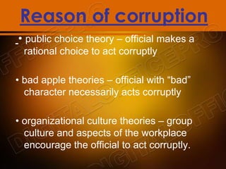 Reason of corruption
• public choice theory – official makes a
rational choice to act corruptly
• bad apple theories – official with “bad”
character necessarily acts corruptly
• organizational culture theories – group
culture and aspects of the workplace
encourage the official to act corruptly.
 