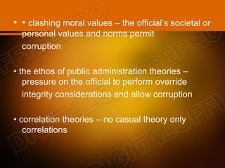 • • clashing moral values – the official’s societal or
personal values and norms permit
corruption
• the ethos of public administration theories –
pressure on the official to perform override
integrity considerations and allow corruption
• correlation theories – no casual theory only
correlations
 