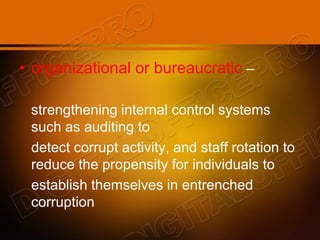 • organizational or bureaucratic –
strengthening internal control systems
such as auditing to
detect corrupt activity, and staff rotation to
reduce the propensity for individuals to
establish themselves in entrenched
corruption
 