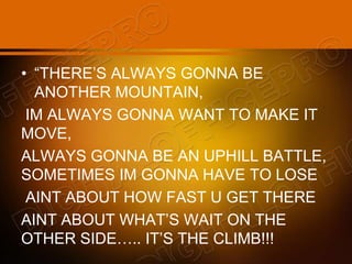 • “THERE’S ALWAYS GONNA BE
ANOTHER MOUNTAIN,
IM ALWAYS GONNA WANT TO MAKE IT
MOVE,
ALWAYS GONNA BE AN UPHILL BATTLE,
SOMETIMES IM GONNA HAVE TO LOSE
AINT ABOUT HOW FAST U GET THERE
AINT ABOUT WHAT’S WAIT ON THE
OTHER SIDE….. IT’S THE CLIMB!!!
 