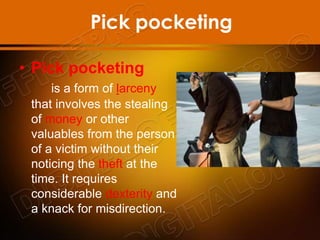 Pick pocketing
• Pick pocketing
is a form of larceny
that involves the stealing
of money or other
valuables from the person
of a victim without their
noticing the theft at the
time. It requires
considerable dexterity and
a knack for misdirection.
 
