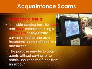Acquaintance Scams
• Credit card fraud
• is a wide-ranging term for theft
and fraud committed using a
credit card or any similar
payment mechanism as a
fraudulent source of funds in a
transaction.
• The purpose may be to obtain
goods without paying, or to
obtain unauthorized funds from
an account.
 