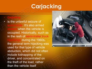 Carjacking
• Carjacking
• is the unlawful seizure of
automobile. It's also armed
assault when the vehicle is
occupied. Historically, such as
in the rash of semi-trailer truck
hijackings during the 1960s,
the general term hijacking was
used for that type of vehicle
abduction, which did not often
include kidnapping of the
driver, and concentrated on
the theft of the load, rather
than the vehicle itself
 