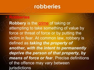 robberies
• Robberies
Robbery is the crime of taking or
attempting to take something of value by
force or threat of force or by putting the
victim in fear. At common law, robbery is
defined as taking the property of
another, with the intent to permanently
deprive the person of that property, by
means of force or fear. Precise definitions
of the offence may vary between
jurisdictions
 