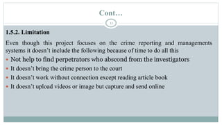 Cont…
11
1.5.2. Limitation
Even though this project focuses on the crime reporting and managements
systems it doesn’t include the following because of time to do all this
 Not help to find perpetrators who abscond from the investigators
 It doesn’t bring the crime person to the court
 It doesn’t work without connection except reading article book
 It doesn’t upload videos or image but capture and send online
 