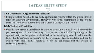1.6 FEASIBILITY STUDY
12
1.6.1 Operational /Organizational Feasibility
 It might not be possible to see fully operational system within the given limit of
time for software development. However with great cooperation of the project
team the system can address over all problems of the current system.
1.6.2. Technical Feasibility
 Usually new systems established in order to overcome the technical illness of the
previous system. In the same way, this system is technically big enough to be
applied easily to the problem identified in the existing system. In addition, the
both hardware’s and software’s for this system are highly available and can be
owned with small cost. Therefore, it can be concluded that the system is
technically feasible.
 