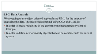 Cont…
17
1.9.2. Data Analysis
We are going to use object oriented approach and UML for the purpose of
analyzing the data. The main reason behind using OOA and UML is:
 In order to check reusability of the current crime management system in
Ethiopia
 In order to define new or modify objects that can be combine with the current
system
 