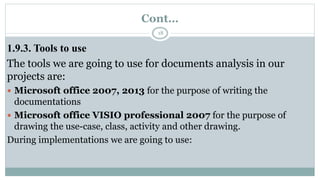 Cont…
18
1.9.3. Tools to use
The tools we are going to use for documents analysis in our
projects are:
 Microsoft office 2007, 2013 for the purpose of writing the
documentations
 Microsoft office VISIO professional 2007 for the purpose of
drawing the use-case, class, activity and other drawing.
During implementations we are going to use:
 
